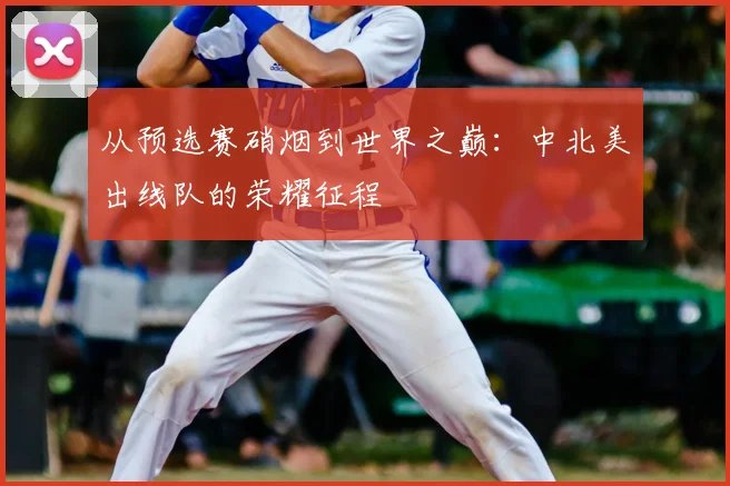 从预选赛硝烟到世界之巅:中北美出线队的荣耀征程