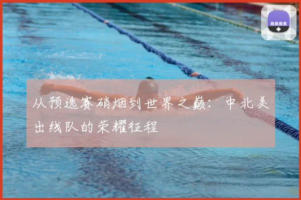 从预选赛硝烟到世界之巅:中北美出线队的荣耀征程