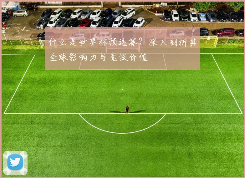 什么是世界杯预选赛？深入剖析其全球影响力与竞技价值