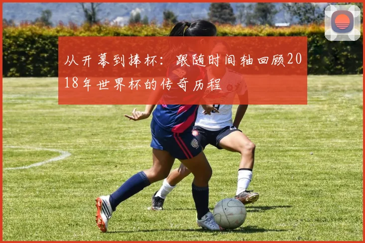 从开幕到捧杯:跟随时间轴回顾2018年世界杯的传奇历程
